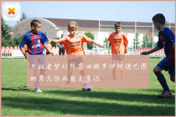 开拓者梦幻阵容回顾罗伊阿德巴图姆若无伤病能走多远