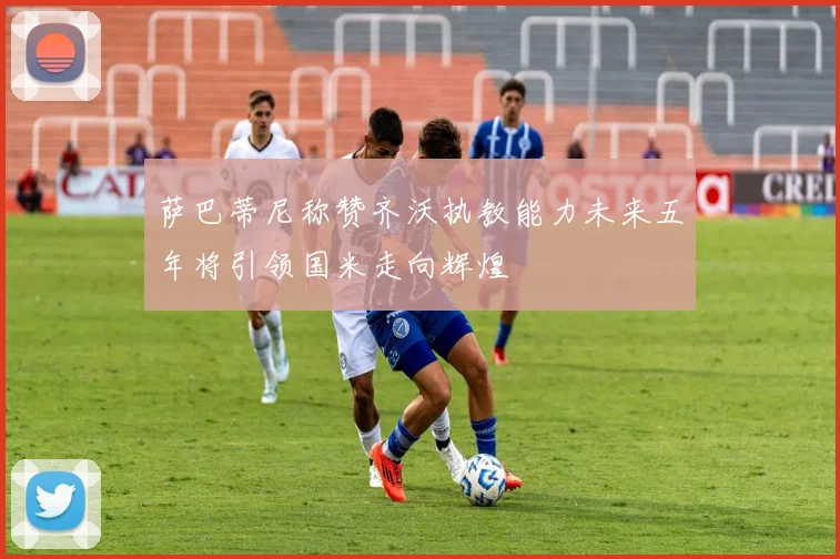 萨巴蒂尼称赞齐沃执教能力未来五年将引领国米走向辉煌