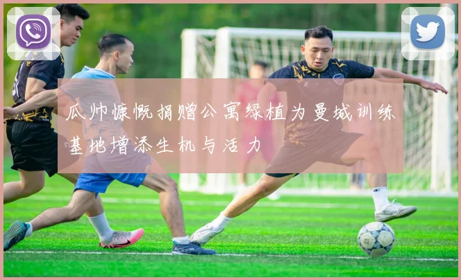 瓜帅慷慨捐赠公寓绿植为曼城训练基地增添生机与活力