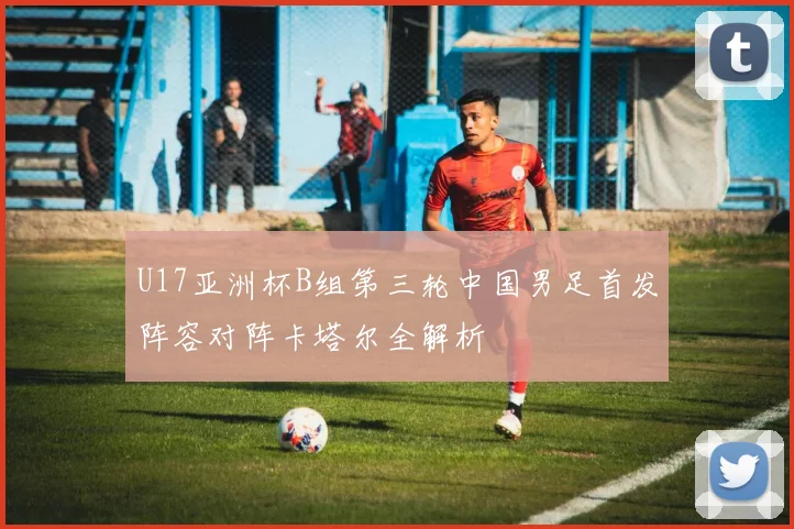 U17亚洲杯B组第三轮中国男足首发阵容对阵卡塔尔全解析