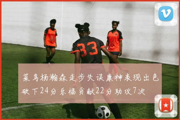 菜鸟杨瀚森走步失误康神表现出色砍下24分乐福贡献22分助攻7次