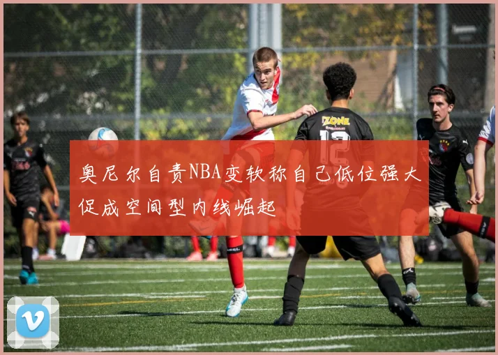 奥尼尔自责NBA变软称自己低位强大促成空间型内线崛起