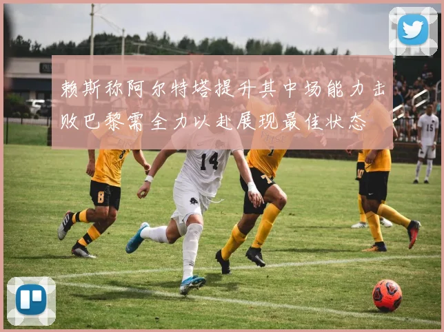 赖斯称阿尔特塔提升其中场能力击败巴黎需全力以赴展现最佳状态