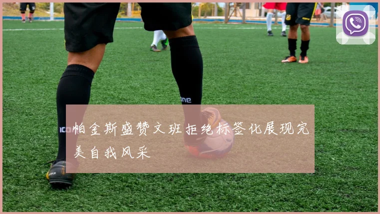 帕金斯盛赞文班拒绝标签化展现完美自我风采