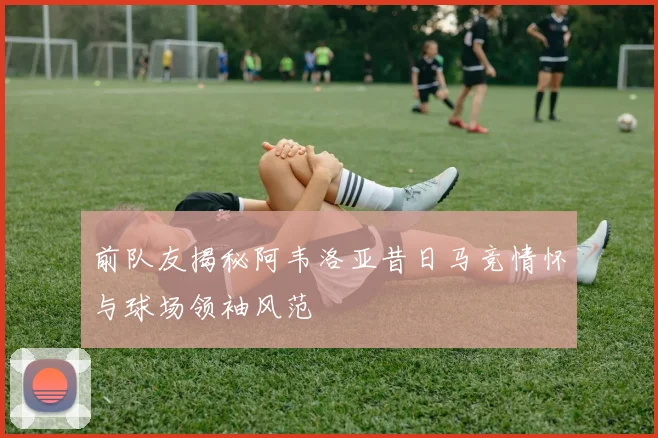 前队友揭秘阿韦洛亚昔日马竞情怀与球场领袖风范