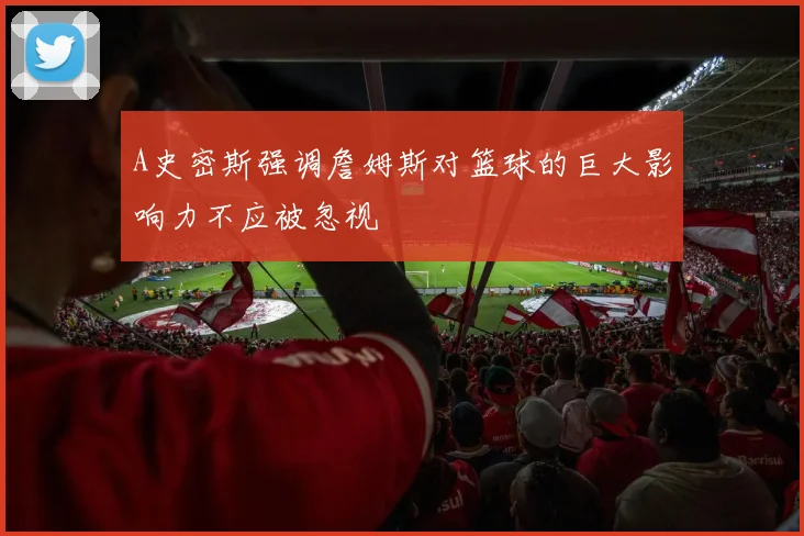 A史密斯强调詹姆斯对篮球的巨大影响力不应被忽视