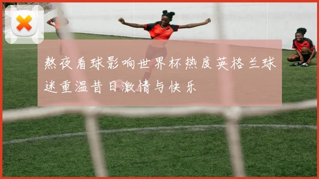 熬夜看球影响世界杯热度英格兰球迷重温昔日激情与快乐