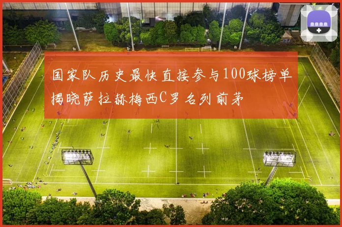 国家队历史最快直接参与100球榜单揭晓萨拉赫梅西C罗名列前茅