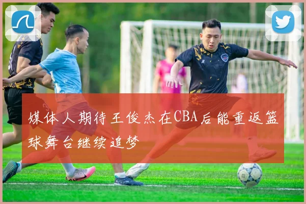 媒体人期待王俊杰在CBA后能重返篮球舞台继续追梦