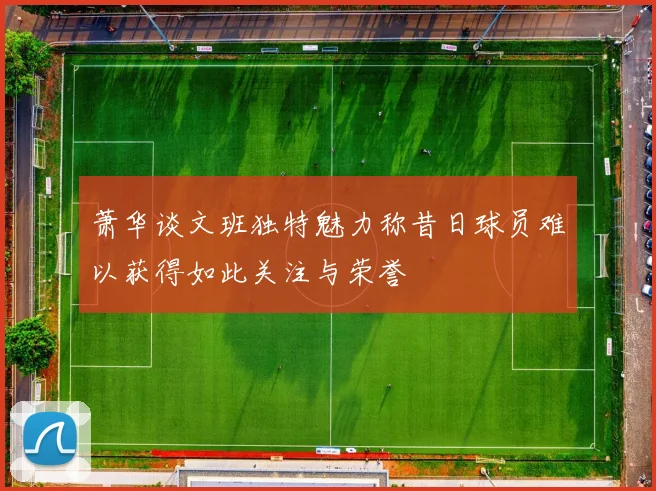 萧华谈文班独特魅力称昔日球员难以获得如此关注与荣誉