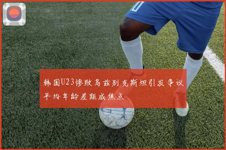 韩国U23惨败乌兹别克斯坦引发争议平均年龄差距成焦点