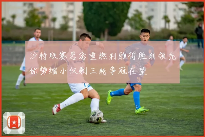 沙特联赛悬念重燃利雅得胜利领先优势缩小仅剩三轮争冠在望