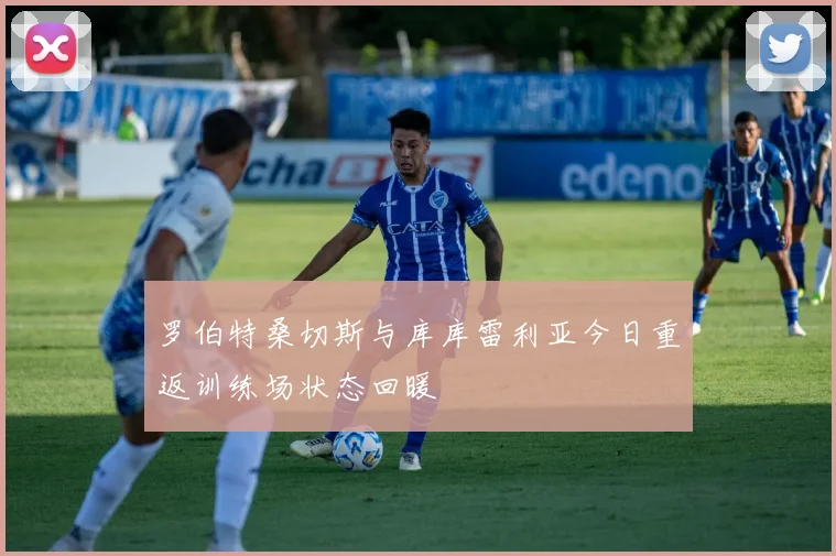 罗伯特桑切斯与库库雷利亚今日重返训练场状态回暖